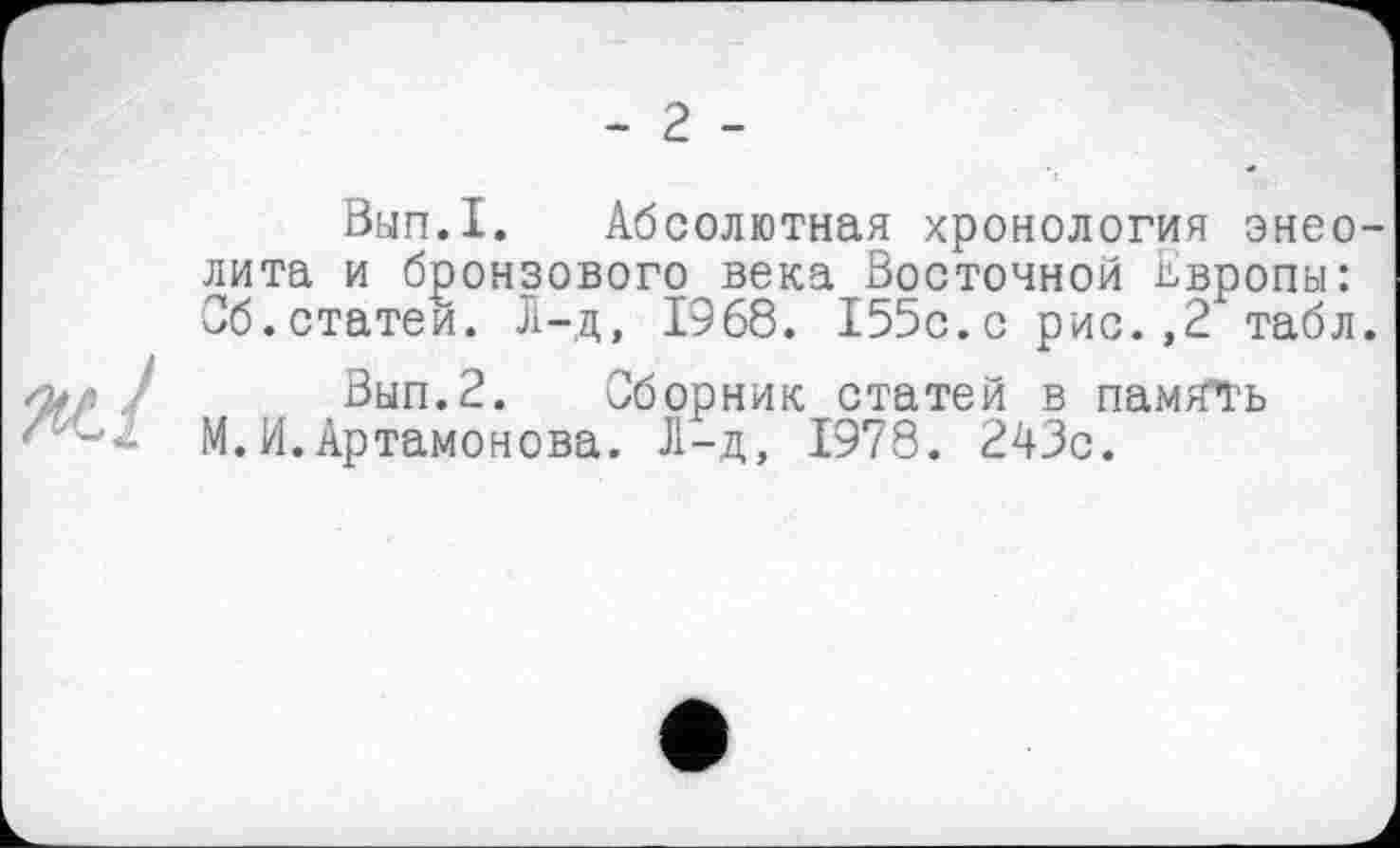 ﻿- 2 -
W.I
Вып.1. Абсолютная хронология энеолита и бронзового века Восточной Европы: Об.статей. Л-д, 1968. 155с.с рис.,2 табл.
Вып.2. Сборник статей в память М.И.Артамонова. Л-д, 1978. 243с.